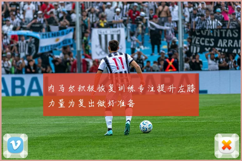 内马尔积极恢复训练专注提升左膝力量为复出做好准备