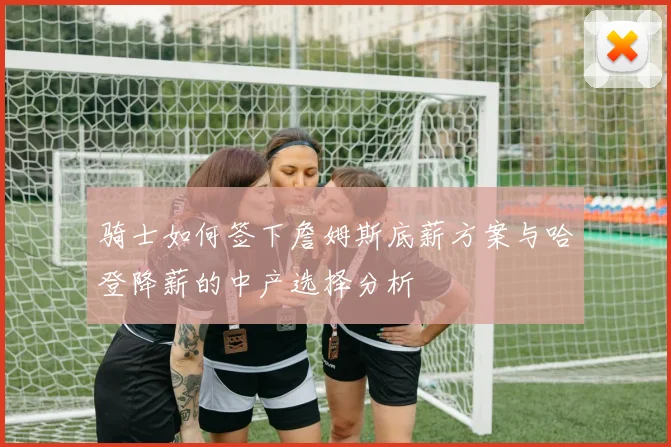 骑士如何签下詹姆斯底薪方案与哈登降薪的中产选择分析