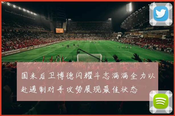 国米后卫博德闪耀斗志满满全力以赴遏制对手攻势展现最佳状态