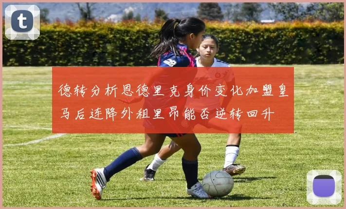 德转分析恩德里克身价变化加盟皇马后连降外租里昂能否逆转回升