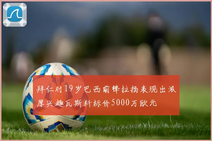 拜仁对19岁巴西前锋拉扬表现出浓厚兴趣瓦斯科标价5000万欧元