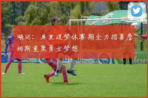 湖记：库里追梦休赛期全力招募詹姆斯重聚勇士梦想