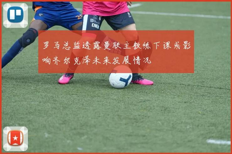 罗马总监透露曼联主教练下课或影响齐尔克泽未来发展情况