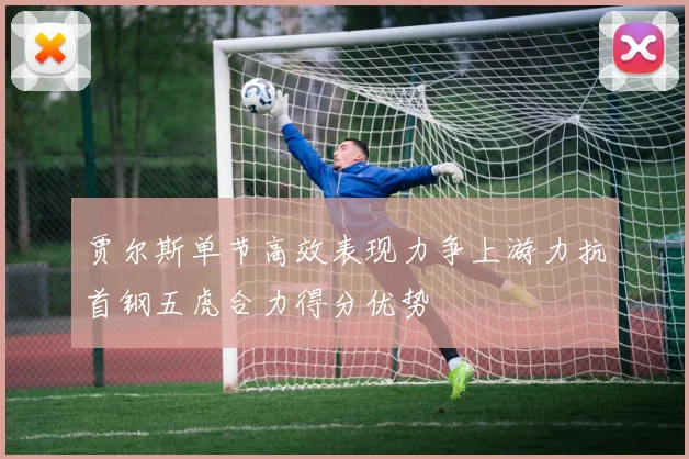 贾尔斯单节高效表现力争上游力抗首钢五虎合力得分优势