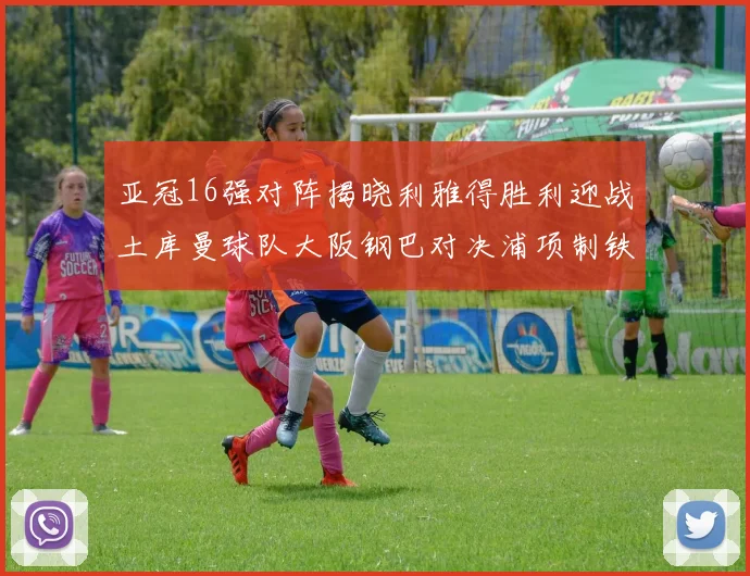 亚冠16强对阵揭晓利雅得胜利迎战土库曼球队大阪钢巴对决浦项制铁