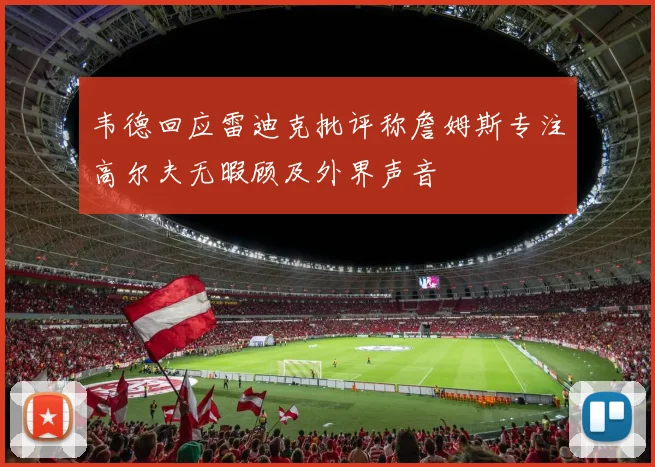 韦德回应雷迪克批评称詹姆斯专注高尔夫无暇顾及外界声音