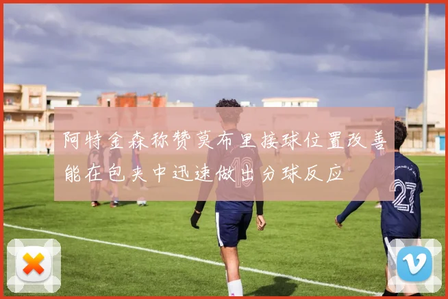阿特金森称赞莫布里接球位置改善能在包夹中迅速做出分球反应