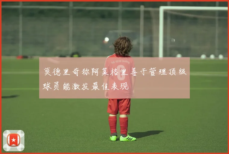 莫德里奇称阿莱格里善于管理顶级球员能激发最佳表现