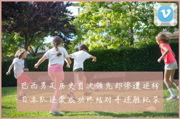 巴西男足历史首次领先却惨遭逆转日本队逆袭成功终结对手连胜纪录