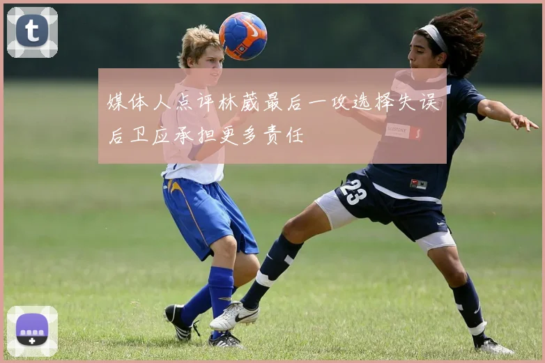 媒体人点评林葳最后一攻选择失误后卫应承担更多责任