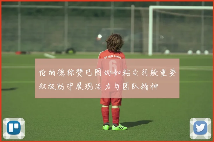 伦纳德称赞巴图姆如粘合剂般重要积极防守展现活力与团队精神