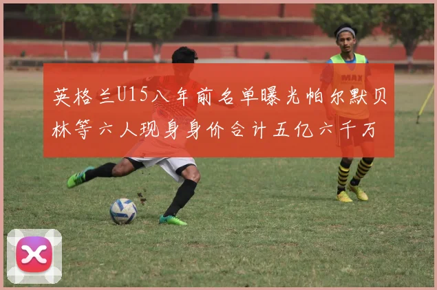 英格兰U15八年前名单曝光帕尔默贝林等六人现身身价合计五亿六千万