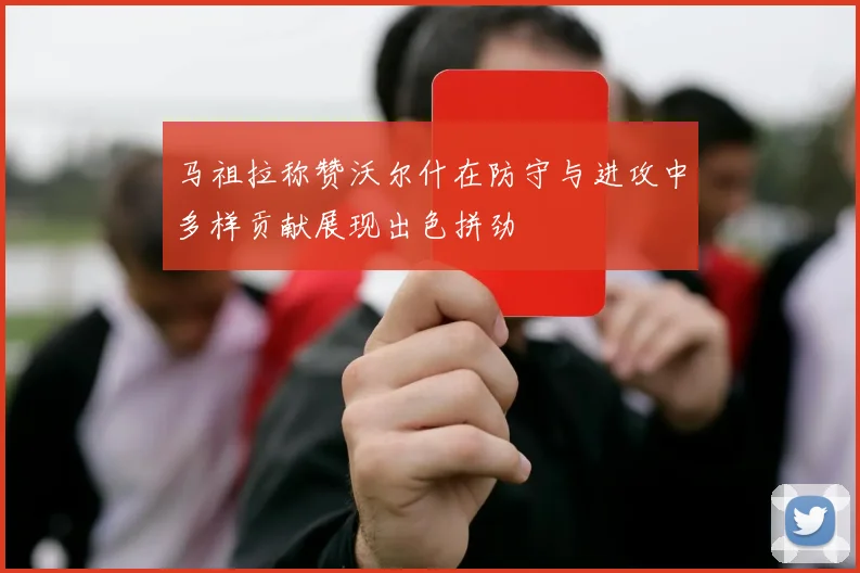 马祖拉称赞沃尔什在防守与进攻中多样贡献展现出色拼劲