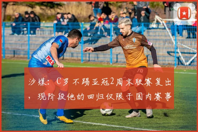 沙媒：C罗不踢亚冠2周末联赛复出，现阶段他的回归仅限于国内赛事