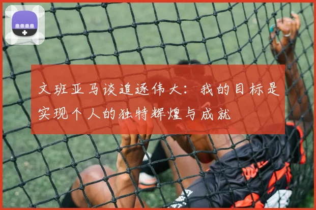 文班亚马谈追逐伟大：我的目标是实现个人的独特辉煌与成就