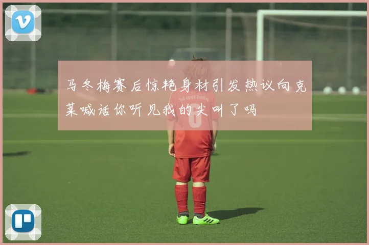 马冬梅赛后惊艳身材引发热议向克莱喊话你听见我的尖叫了吗