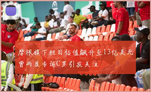 摩根旗下栏目估值飙升至13亿美元曾两度专访C罗引发关注