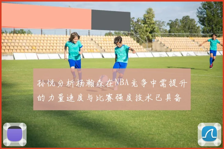 孙悦分析杨瀚森在NBA竞争中需提升的力量速度与比赛强度技术已具备