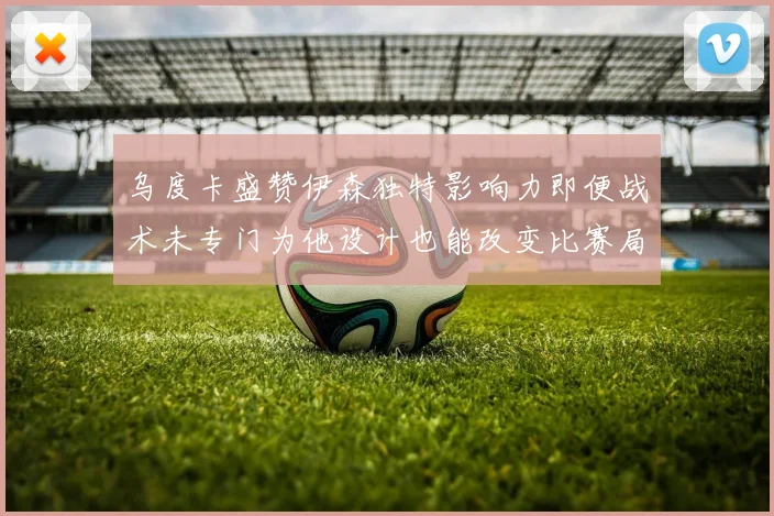乌度卡盛赞伊森独特影响力即便战术未专门为他设计也能改变比赛局势