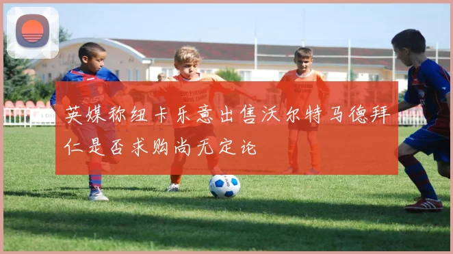 英媒称纽卡乐意出售沃尔特马德拜仁是否求购尚无定论