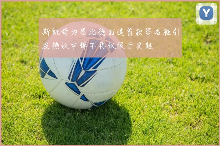 斯凯奇为恩比德打造首款签名鞋引发热议中锋不再仅限于卖鞋