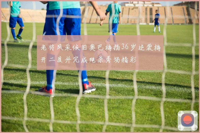老将风采依旧奥巴梅扬36岁逆袭梅开二度并完成绝杀秀场精彩